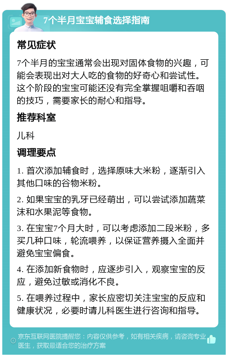 7个半月宝宝辅食选择指南 常见症状 7个半月的宝宝通常会出现对固体食物的兴趣，可能会表现出对大人吃的食物的好奇心和尝试性。这个阶段的宝宝可能还没有完全掌握咀嚼和吞咽的技巧，需要家长的耐心和指导。 推荐科室 儿科 调理要点 1. 首次添加辅食时，选择原味大米粉，逐渐引入其他口味的谷物米粉。 2. 如果宝宝的乳牙已经萌出，可以尝试添加蔬菜沫和水果泥等食物。 3. 在宝宝7个月大时，可以考虑添加二段米粉，多买几种口味，轮流喂养，以保证营养摄入全面并避免宝宝偏食。 4. 在添加新食物时，应逐步引入，观察宝宝的反应，避免过敏或消化不良。 5. 在喂养过程中，家长应密切关注宝宝的反应和健康状况，必要时请儿科医生进行咨询和指导。