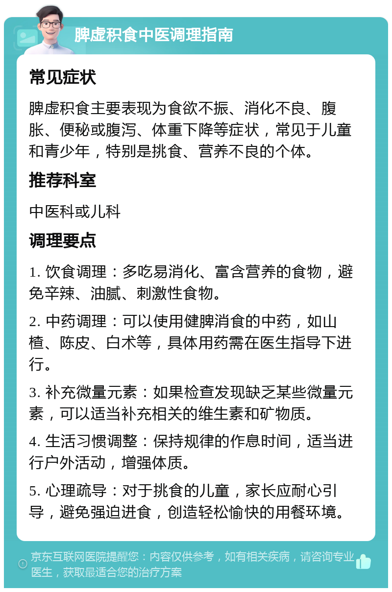 脾虚积食中医调理指南 常见症状 脾虚积食主要表现为食欲不振、消化不良、腹胀、便秘或腹泻、体重下降等症状，常见于儿童和青少年，特别是挑食、营养不良的个体。 推荐科室 中医科或儿科 调理要点 1. 饮食调理：多吃易消化、富含营养的食物，避免辛辣、油腻、刺激性食物。 2. 中药调理：可以使用健脾消食的中药，如山楂、陈皮、白术等，具体用药需在医生指导下进行。 3. 补充微量元素：如果检查发现缺乏某些微量元素，可以适当补充相关的维生素和矿物质。 4. 生活习惯调整：保持规律的作息时间，适当进行户外活动，增强体质。 5. 心理疏导：对于挑食的儿童，家长应耐心引导，避免强迫进食，创造轻松愉快的用餐环境。