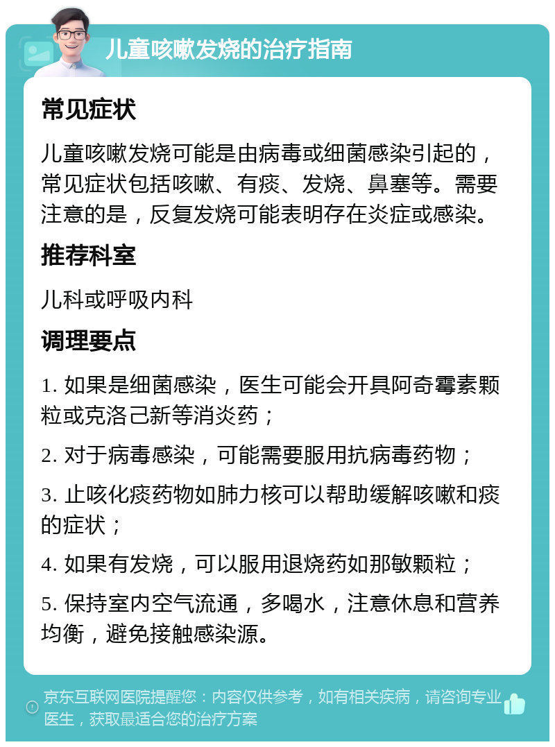 儿童咳嗽发烧的治疗指南 常见症状 儿童咳嗽发烧可能是由病毒或细菌感染引起的，常见症状包括咳嗽、有痰、发烧、鼻塞等。需要注意的是，反复发烧可能表明存在炎症或感染。 推荐科室 儿科或呼吸内科 调理要点 1. 如果是细菌感染，医生可能会开具阿奇霉素颗粒或克洛己新等消炎药； 2. 对于病毒感染，可能需要服用抗病毒药物； 3. 止咳化痰药物如肺力核可以帮助缓解咳嗽和痰的症状； 4. 如果有发烧，可以服用退烧药如那敏颗粒； 5. 保持室内空气流通，多喝水，注意休息和营养均衡，避免接触感染源。