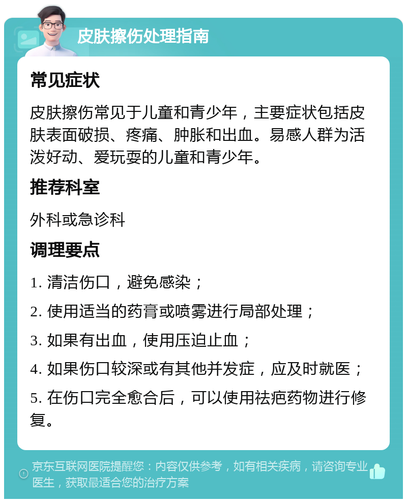 皮肤擦伤处理指南 常见症状 皮肤擦伤常见于儿童和青少年，主要症状包括皮肤表面破损、疼痛、肿胀和出血。易感人群为活泼好动、爱玩耍的儿童和青少年。 推荐科室 外科或急诊科 调理要点 1. 清洁伤口，避免感染； 2. 使用适当的药膏或喷雾进行局部处理； 3. 如果有出血，使用压迫止血； 4. 如果伤口较深或有其他并发症，应及时就医； 5. 在伤口完全愈合后，可以使用祛疤药物进行修复。