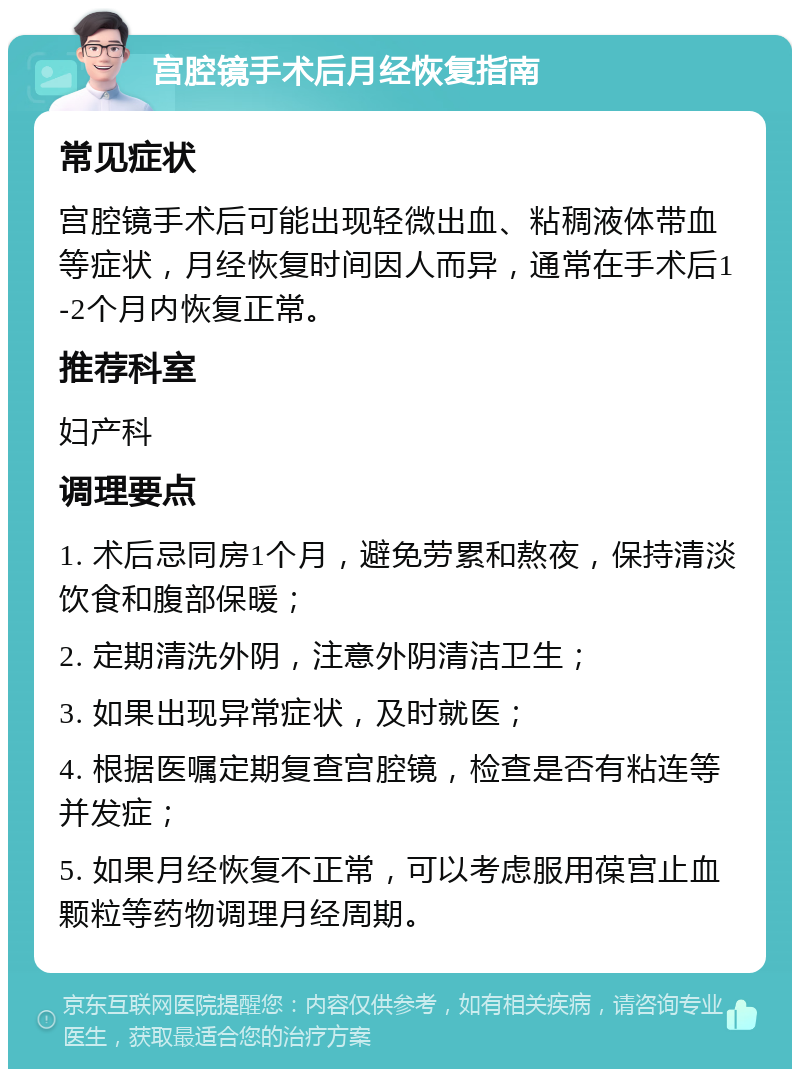 宫腔镜手术后月经恢复指南 常见症状 宫腔镜手术后可能出现轻微出血、粘稠液体带血等症状，月经恢复时间因人而异，通常在手术后1-2个月内恢复正常。 推荐科室 妇产科 调理要点 1. 术后忌同房1个月，避免劳累和熬夜，保持清淡饮食和腹部保暖； 2. 定期清洗外阴，注意外阴清洁卫生； 3. 如果出现异常症状，及时就医； 4. 根据医嘱定期复查宫腔镜，检查是否有粘连等并发症； 5. 如果月经恢复不正常，可以考虑服用葆宫止血颗粒等药物调理月经周期。