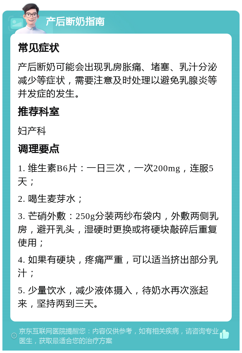 产后断奶指南 常见症状 产后断奶可能会出现乳房胀痛、堵塞、乳汁分泌减少等症状，需要注意及时处理以避免乳腺炎等并发症的发生。 推荐科室 妇产科 调理要点 1. 维生素B6片：一日三次，一次200mg，连服5天； 2. 喝生麦芽水； 3. 芒硝外敷：250g分装两纱布袋内，外敷两侧乳房，避开乳头，湿硬时更换或将硬块敲碎后重复使用； 4. 如果有硬块，疼痛严重，可以适当挤出部分乳汁； 5. 少量饮水，减少液体摄入，待奶水再次涨起来，坚持两到三天。