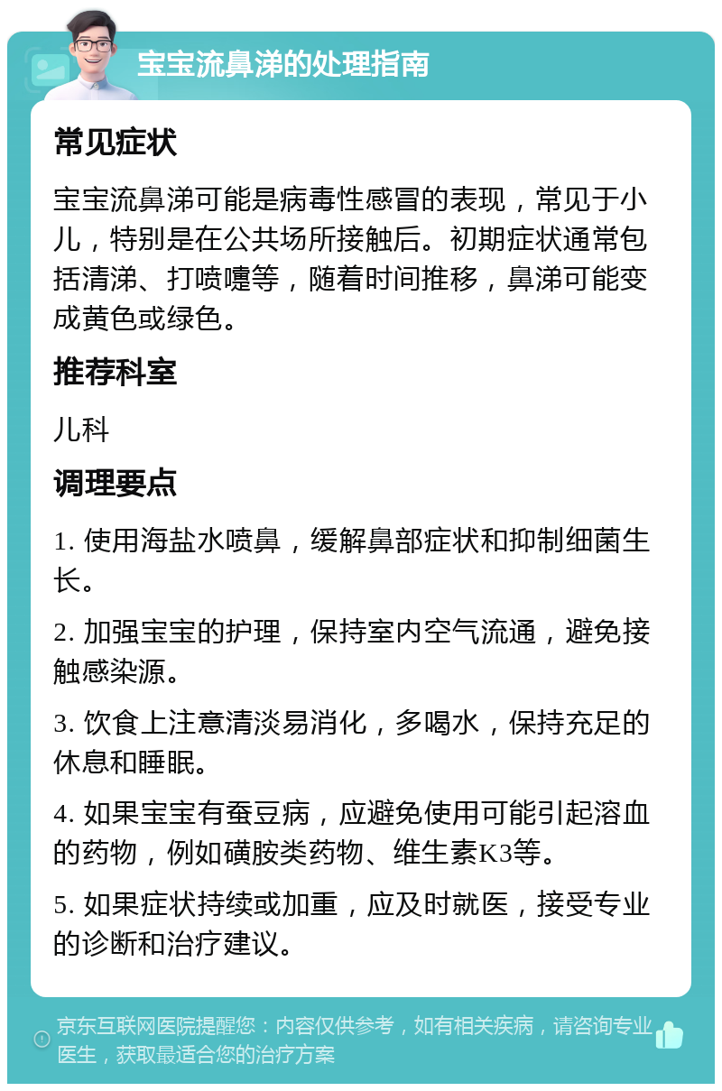 宝宝流鼻涕的处理指南 常见症状 宝宝流鼻涕可能是病毒性感冒的表现，常见于小儿，特别是在公共场所接触后。初期症状通常包括清涕、打喷嚏等，随着时间推移，鼻涕可能变成黄色或绿色。 推荐科室 儿科 调理要点 1. 使用海盐水喷鼻，缓解鼻部症状和抑制细菌生长。 2. 加强宝宝的护理，保持室内空气流通，避免接触感染源。 3. 饮食上注意清淡易消化，多喝水，保持充足的休息和睡眠。 4. 如果宝宝有蚕豆病，应避免使用可能引起溶血的药物，例如磺胺类药物、维生素K3等。 5. 如果症状持续或加重，应及时就医，接受专业的诊断和治疗建议。