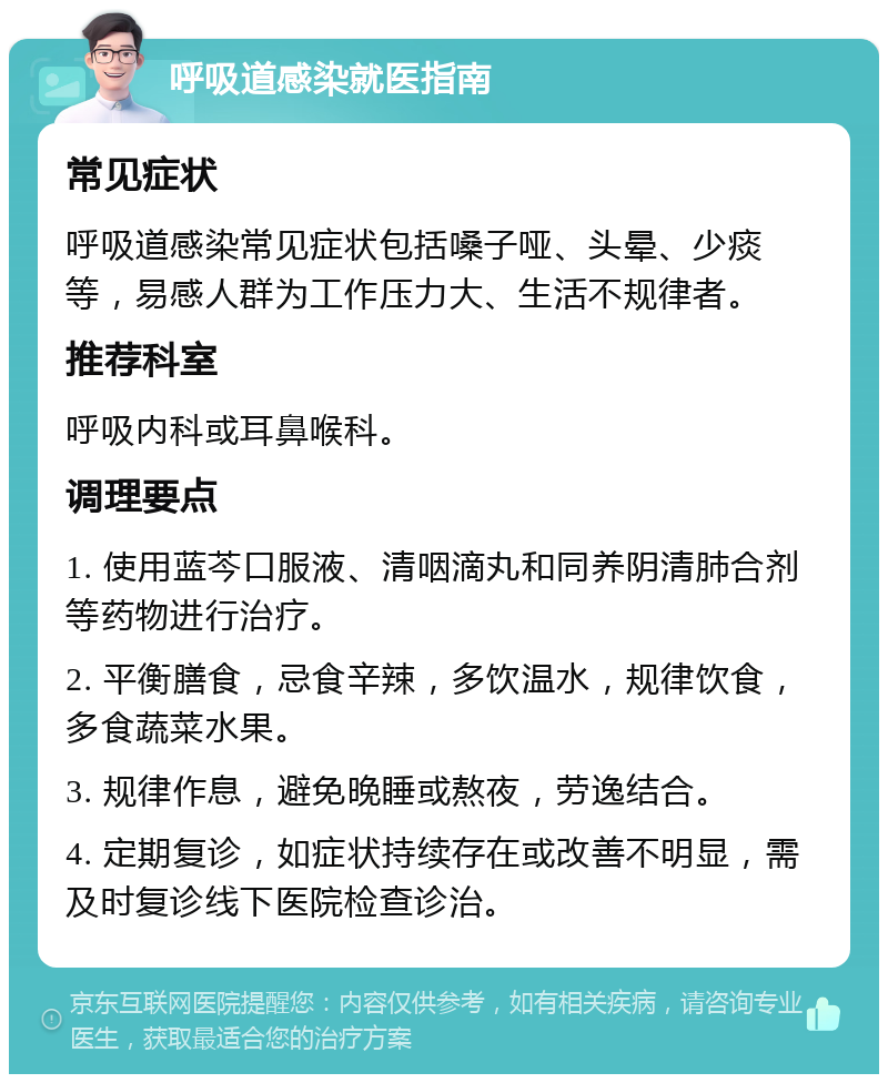 呼吸道感染就医指南 常见症状 呼吸道感染常见症状包括嗓子哑、头晕、少痰等，易感人群为工作压力大、生活不规律者。 推荐科室 呼吸内科或耳鼻喉科。 调理要点 1. 使用蓝芩口服液、清咽滴丸和同养阴清肺合剂等药物进行治疗。 2. 平衡膳食，忌食辛辣，多饮温水，规律饮食，多食蔬菜水果。 3. 规律作息，避免晚睡或熬夜，劳逸结合。 4. 定期复诊，如症状持续存在或改善不明显，需及时复诊线下医院检查诊治。