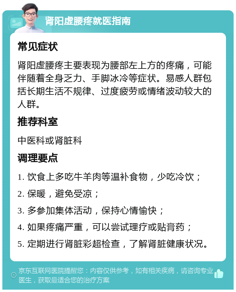 肾阳虚腰疼就医指南 常见症状 肾阳虚腰疼主要表现为腰部左上方的疼痛，可能伴随着全身乏力、手脚冰冷等症状。易感人群包括长期生活不规律、过度疲劳或情绪波动较大的人群。 推荐科室 中医科或肾脏科 调理要点 1. 饮食上多吃牛羊肉等温补食物，少吃冷饮； 2. 保暖，避免受凉； 3. 多参加集体活动，保持心情愉快； 4. 如果疼痛严重，可以尝试理疗或贴膏药； 5. 定期进行肾脏彩超检查，了解肾脏健康状况。