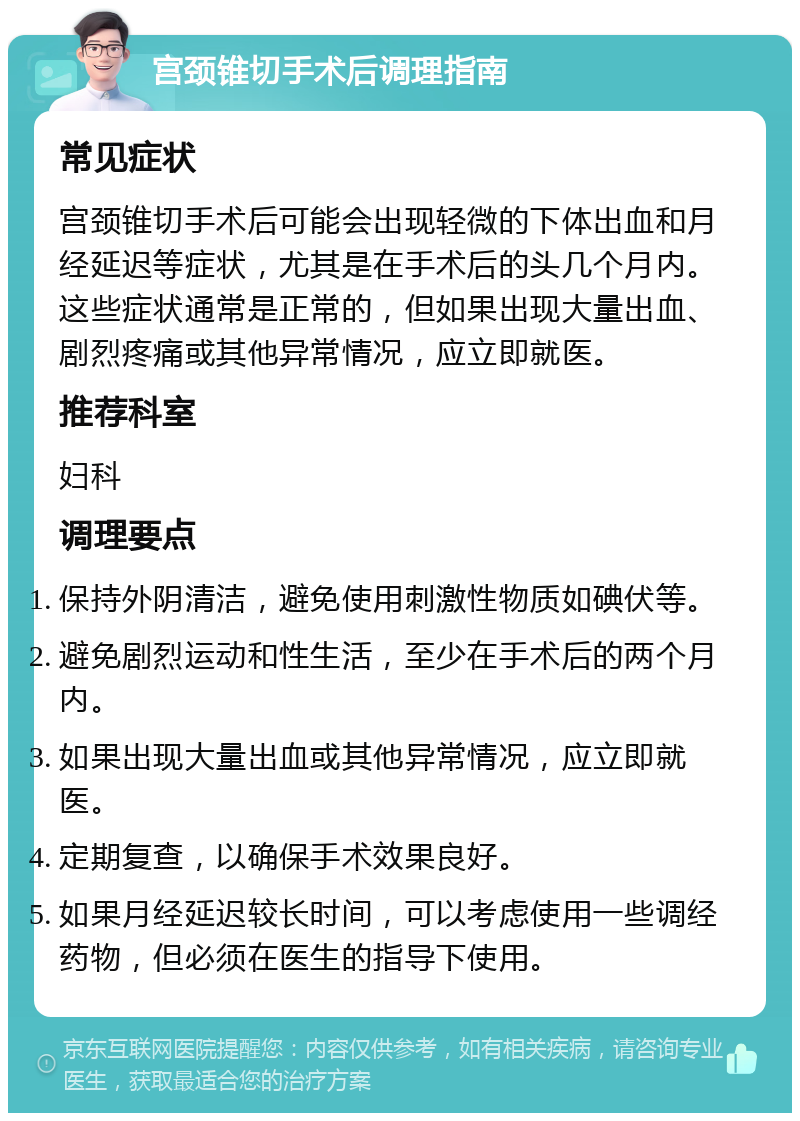 宫颈锥切手术后调理指南 常见症状 宫颈锥切手术后可能会出现轻微的下体出血和月经延迟等症状，尤其是在手术后的头几个月内。这些症状通常是正常的，但如果出现大量出血、剧烈疼痛或其他异常情况，应立即就医。 推荐科室 妇科 调理要点 保持外阴清洁，避免使用刺激性物质如碘伏等。 避免剧烈运动和性生活，至少在手术后的两个月内。 如果出现大量出血或其他异常情况，应立即就医。 定期复查，以确保手术效果良好。 如果月经延迟较长时间，可以考虑使用一些调经药物，但必须在医生的指导下使用。