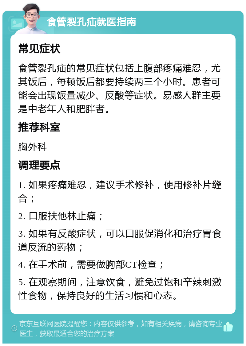 食管裂孔疝就医指南 常见症状 食管裂孔疝的常见症状包括上腹部疼痛难忍，尤其饭后，每顿饭后都要持续两三个小时。患者可能会出现饭量减少、反酸等症状。易感人群主要是中老年人和肥胖者。 推荐科室 胸外科 调理要点 1. 如果疼痛难忍，建议手术修补，使用修补片缝合； 2. 口服扶他林止痛； 3. 如果有反酸症状，可以口服促消化和治疗胃食道反流的药物； 4. 在手术前，需要做胸部CT检查； 5. 在观察期间，注意饮食，避免过饱和辛辣刺激性食物，保持良好的生活习惯和心态。