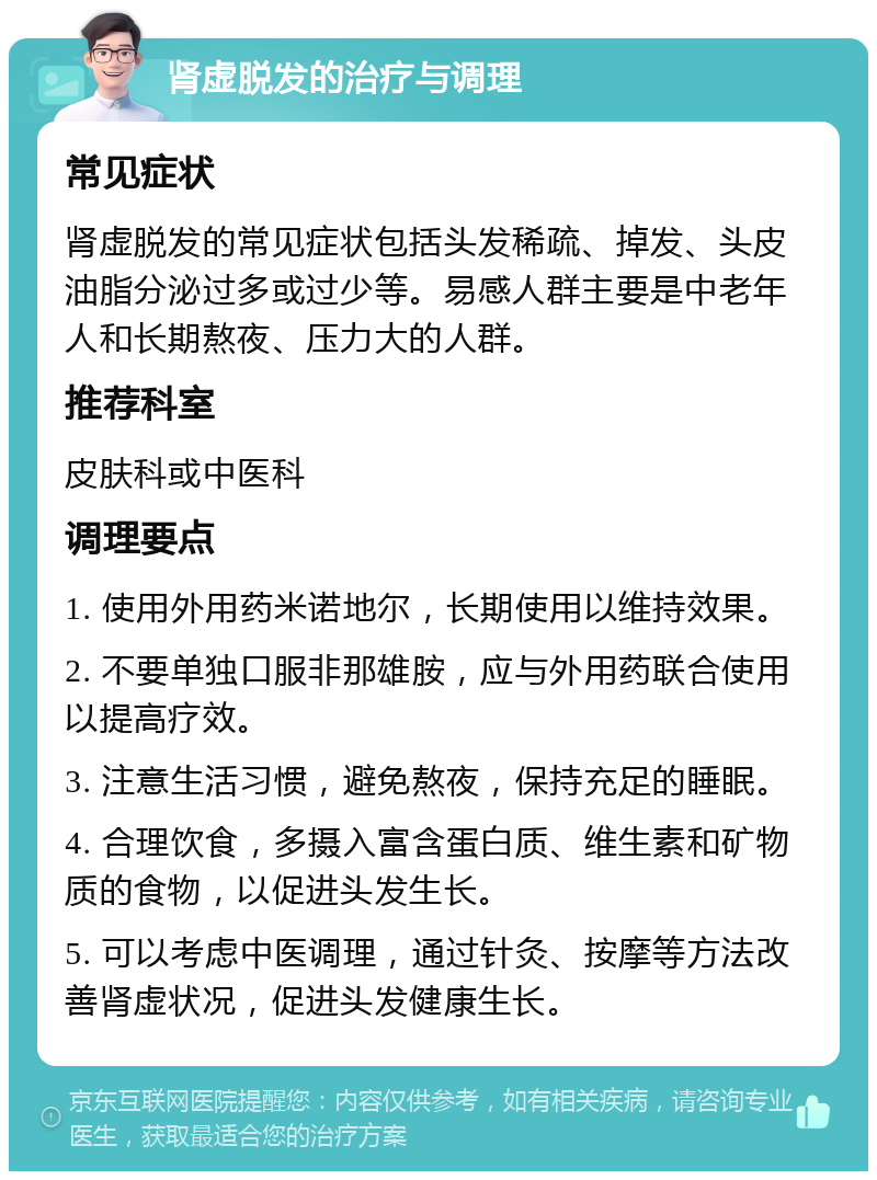 肾虚脱发的治疗与调理 常见症状 肾虚脱发的常见症状包括头发稀疏、掉发、头皮油脂分泌过多或过少等。易感人群主要是中老年人和长期熬夜、压力大的人群。 推荐科室 皮肤科或中医科 调理要点 1. 使用外用药米诺地尔，长期使用以维持效果。 2. 不要单独口服非那雄胺，应与外用药联合使用以提高疗效。 3. 注意生活习惯，避免熬夜，保持充足的睡眠。 4. 合理饮食，多摄入富含蛋白质、维生素和矿物质的食物，以促进头发生长。 5. 可以考虑中医调理，通过针灸、按摩等方法改善肾虚状况，促进头发健康生长。