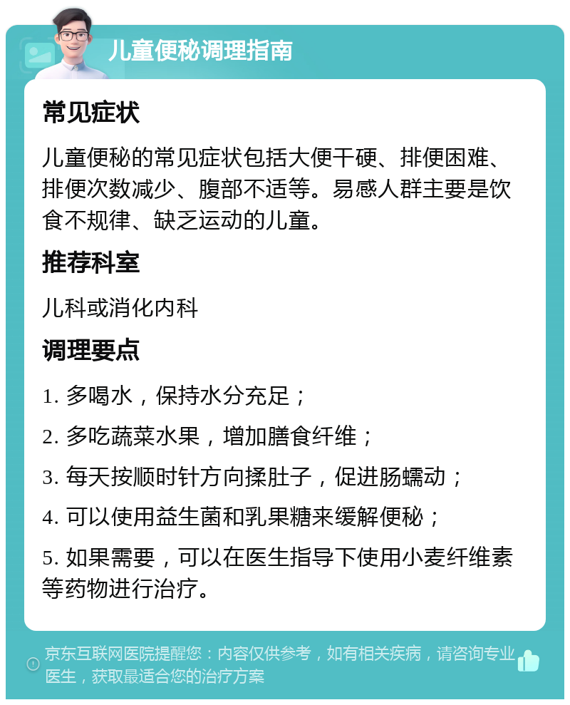 儿童便秘调理指南 常见症状 儿童便秘的常见症状包括大便干硬、排便困难、排便次数减少、腹部不适等。易感人群主要是饮食不规律、缺乏运动的儿童。 推荐科室 儿科或消化内科 调理要点 1. 多喝水，保持水分充足； 2. 多吃蔬菜水果，增加膳食纤维； 3. 每天按顺时针方向揉肚子，促进肠蠕动； 4. 可以使用益生菌和乳果糖来缓解便秘； 5. 如果需要，可以在医生指导下使用小麦纤维素等药物进行治疗。