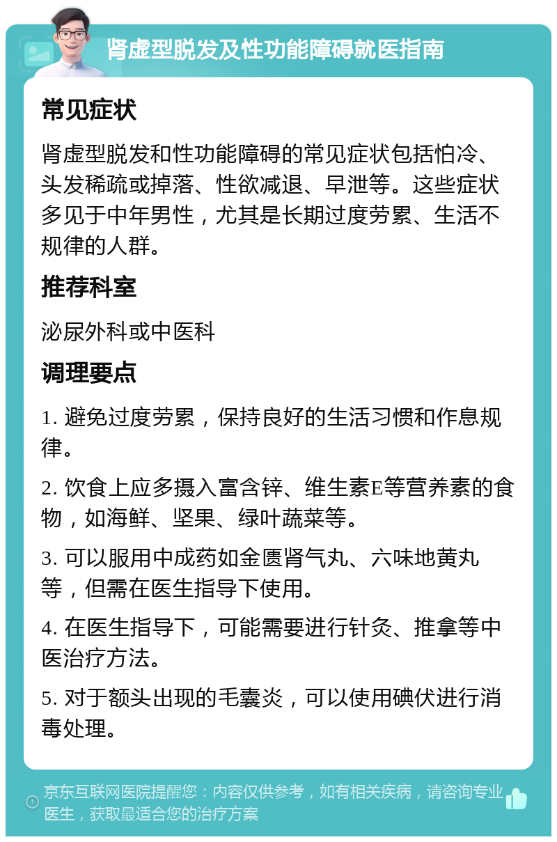 肾虚型脱发及性功能障碍就医指南 常见症状 肾虚型脱发和性功能障碍的常见症状包括怕冷、头发稀疏或掉落、性欲减退、早泄等。这些症状多见于中年男性，尤其是长期过度劳累、生活不规律的人群。 推荐科室 泌尿外科或中医科 调理要点 1. 避免过度劳累，保持良好的生活习惯和作息规律。 2. 饮食上应多摄入富含锌、维生素E等营养素的食物，如海鲜、坚果、绿叶蔬菜等。 3. 可以服用中成药如金匮肾气丸、六味地黄丸等，但需在医生指导下使用。 4. 在医生指导下，可能需要进行针灸、推拿等中医治疗方法。 5. 对于额头出现的毛囊炎，可以使用碘伏进行消毒处理。