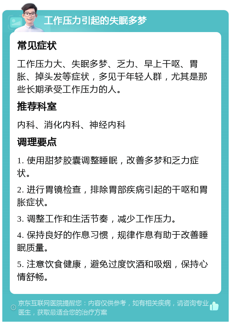 工作压力引起的失眠多梦 常见症状 工作压力大、失眠多梦、乏力、早上干呕、胃胀、掉头发等症状，多见于年轻人群，尤其是那些长期承受工作压力的人。 推荐科室 内科、消化内科、神经内科 调理要点 1. 使用甜梦胶囊调整睡眠，改善多梦和乏力症状。 2. 进行胃镜检查，排除胃部疾病引起的干呕和胃胀症状。 3. 调整工作和生活节奏，减少工作压力。 4. 保持良好的作息习惯，规律作息有助于改善睡眠质量。 5. 注意饮食健康，避免过度饮酒和吸烟，保持心情舒畅。