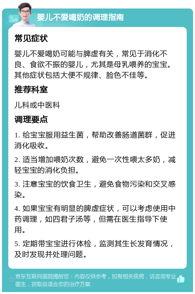 婴儿不爱喝奶的调理指南 常见症状 婴儿不爱喝奶可能与脾虚有关，常见于消化不良、食欲不振的婴儿，尤其是母乳喂养的宝宝。其他症状包括大便不规律、脸色不佳等。 推荐科室 儿科或中医科 调理要点 1. 给宝宝服用益生菌，帮助改善肠道菌群，促进消化吸收。 2. 适当增加喂奶次数，避免一次性喂太多奶，减轻宝宝的消化负担。 3. 注意宝宝的饮食卫生，避免食物污染和交叉感染。 4. 如果宝宝有明显的脾虚症状，可以考虑使用中药调理，如四君子汤等，但需在医生指导下使用。 5. 定期带宝宝进行体检，监测其生长发育情况，及时发现并处理问题。