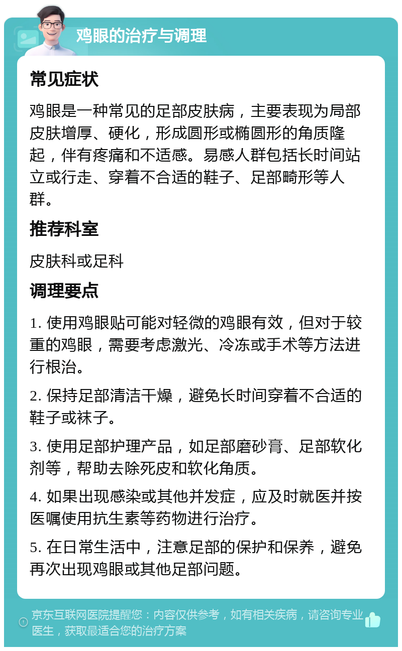 鸡眼的治疗与调理 常见症状 鸡眼是一种常见的足部皮肤病，主要表现为局部皮肤增厚、硬化，形成圆形或椭圆形的角质隆起，伴有疼痛和不适感。易感人群包括长时间站立或行走、穿着不合适的鞋子、足部畸形等人群。 推荐科室 皮肤科或足科 调理要点 1. 使用鸡眼贴可能对轻微的鸡眼有效，但对于较重的鸡眼，需要考虑激光、冷冻或手术等方法进行根治。 2. 保持足部清洁干燥，避免长时间穿着不合适的鞋子或袜子。 3. 使用足部护理产品，如足部磨砂膏、足部软化剂等，帮助去除死皮和软化角质。 4. 如果出现感染或其他并发症，应及时就医并按医嘱使用抗生素等药物进行治疗。 5. 在日常生活中，注意足部的保护和保养，避免再次出现鸡眼或其他足部问题。