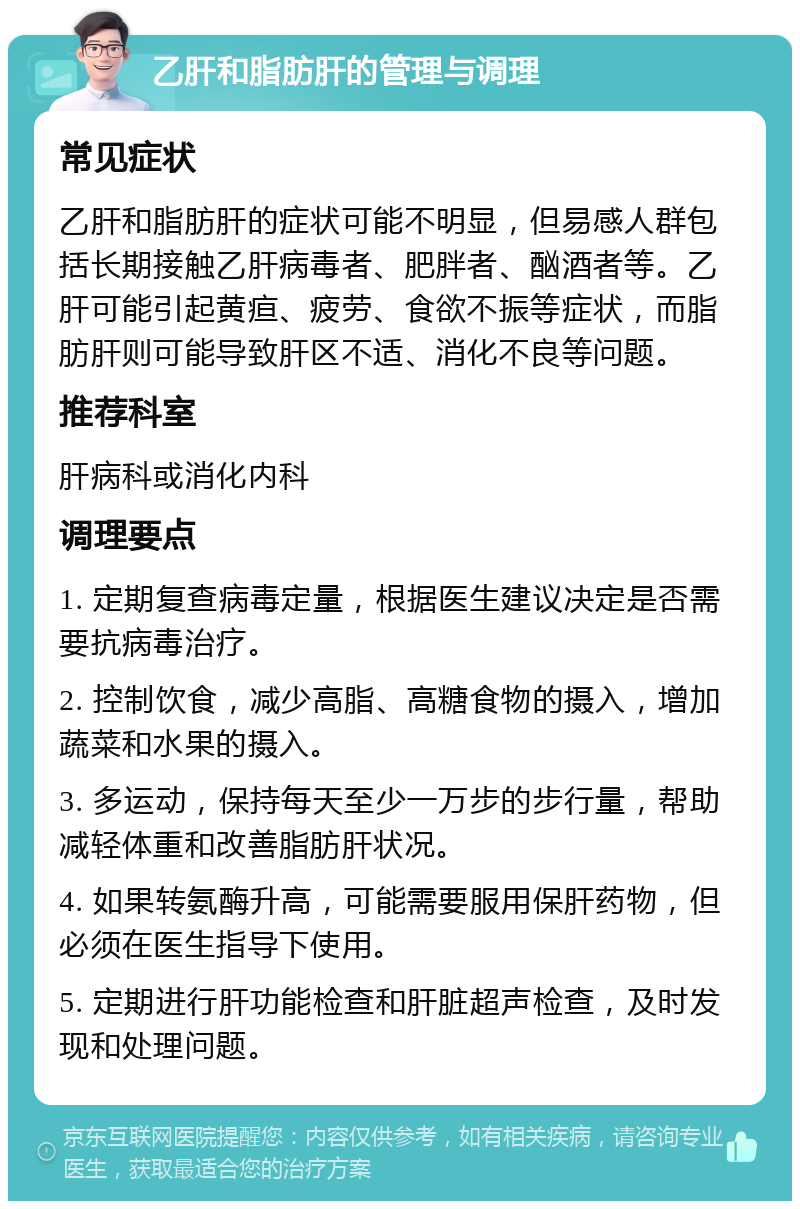 乙肝和脂肪肝的管理与调理 常见症状 乙肝和脂肪肝的症状可能不明显，但易感人群包括长期接触乙肝病毒者、肥胖者、酗酒者等。乙肝可能引起黄疸、疲劳、食欲不振等症状，而脂肪肝则可能导致肝区不适、消化不良等问题。 推荐科室 肝病科或消化内科 调理要点 1. 定期复查病毒定量，根据医生建议决定是否需要抗病毒治疗。 2. 控制饮食，减少高脂、高糖食物的摄入，增加蔬菜和水果的摄入。 3. 多运动，保持每天至少一万步的步行量，帮助减轻体重和改善脂肪肝状况。 4. 如果转氨酶升高，可能需要服用保肝药物，但必须在医生指导下使用。 5. 定期进行肝功能检查和肝脏超声检查，及时发现和处理问题。