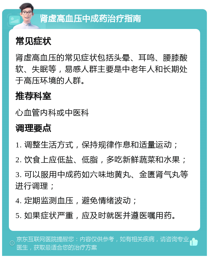 肾虚高血压中成药治疗指南 常见症状 肾虚高血压的常见症状包括头晕、耳鸣、腰膝酸软、失眠等，易感人群主要是中老年人和长期处于高压环境的人群。 推荐科室 心血管内科或中医科 调理要点 1. 调整生活方式，保持规律作息和适量运动； 2. 饮食上应低盐、低脂，多吃新鲜蔬菜和水果； 3. 可以服用中成药如六味地黄丸、金匮肾气丸等进行调理； 4. 定期监测血压，避免情绪波动； 5. 如果症状严重，应及时就医并遵医嘱用药。