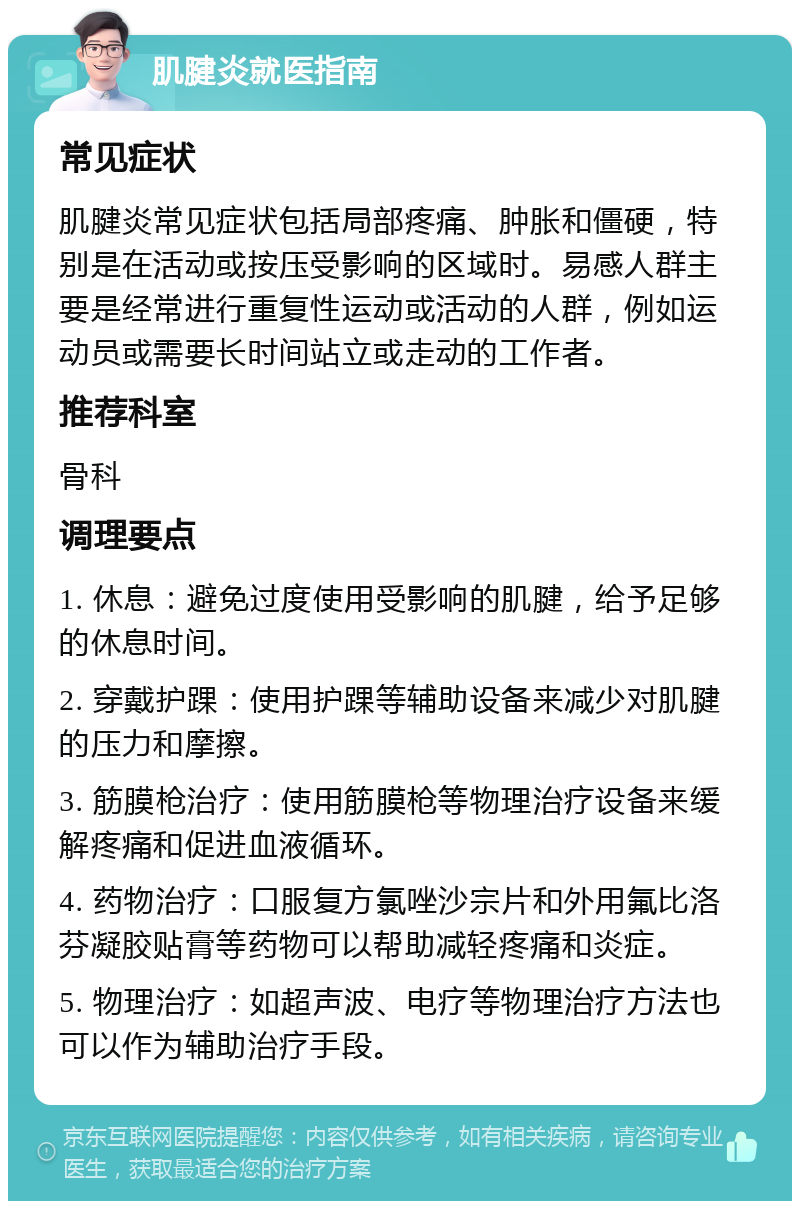 肌腱炎就医指南 常见症状 肌腱炎常见症状包括局部疼痛、肿胀和僵硬，特别是在活动或按压受影响的区域时。易感人群主要是经常进行重复性运动或活动的人群，例如运动员或需要长时间站立或走动的工作者。 推荐科室 骨科 调理要点 1. 休息：避免过度使用受影响的肌腱，给予足够的休息时间。 2. 穿戴护踝：使用护踝等辅助设备来减少对肌腱的压力和摩擦。 3. 筋膜枪治疗：使用筋膜枪等物理治疗设备来缓解疼痛和促进血液循环。 4. 药物治疗：口服复方氯唑沙宗片和外用氟比洛芬凝胶贴膏等药物可以帮助减轻疼痛和炎症。 5. 物理治疗：如超声波、电疗等物理治疗方法也可以作为辅助治疗手段。