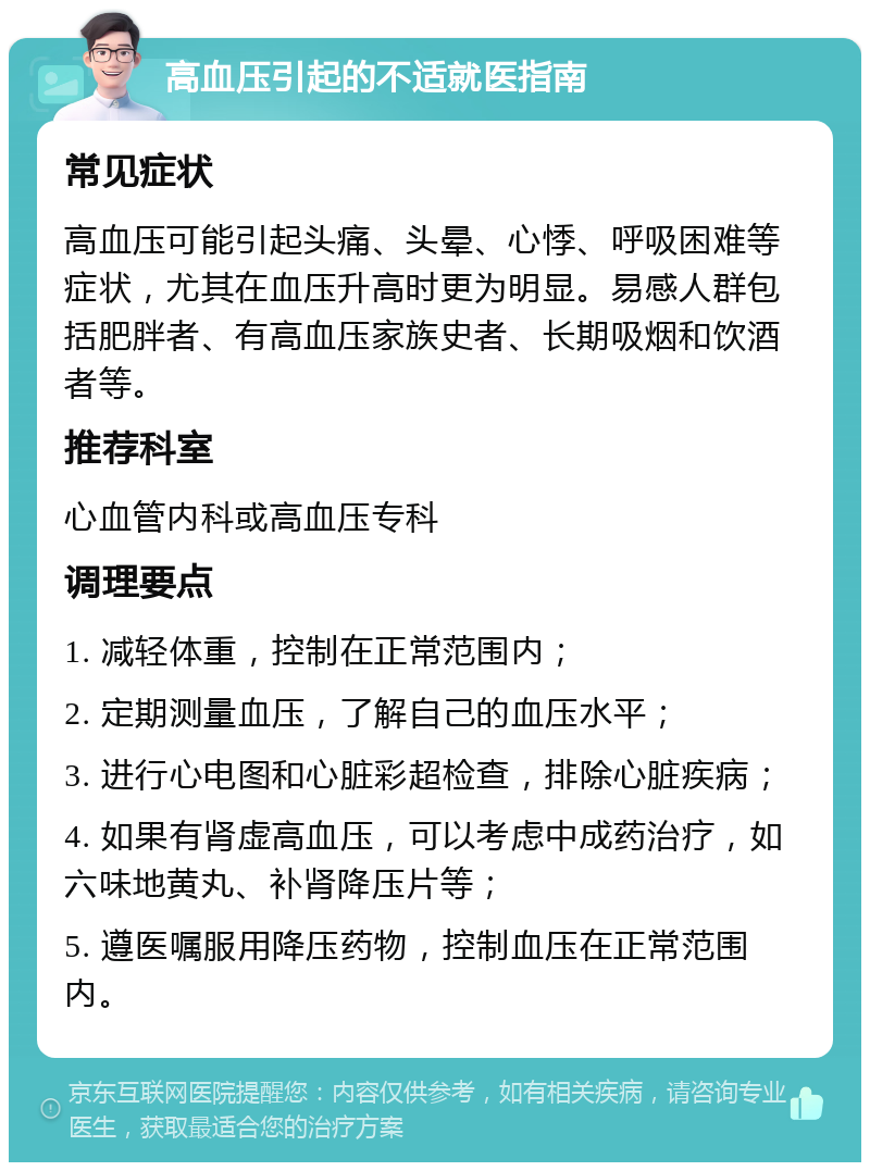 高血压引起的不适就医指南 常见症状 高血压可能引起头痛、头晕、心悸、呼吸困难等症状，尤其在血压升高时更为明显。易感人群包括肥胖者、有高血压家族史者、长期吸烟和饮酒者等。 推荐科室 心血管内科或高血压专科 调理要点 1. 减轻体重，控制在正常范围内； 2. 定期测量血压，了解自己的血压水平； 3. 进行心电图和心脏彩超检查，排除心脏疾病； 4. 如果有肾虚高血压，可以考虑中成药治疗，如六味地黄丸、补肾降压片等； 5. 遵医嘱服用降压药物，控制血压在正常范围内。