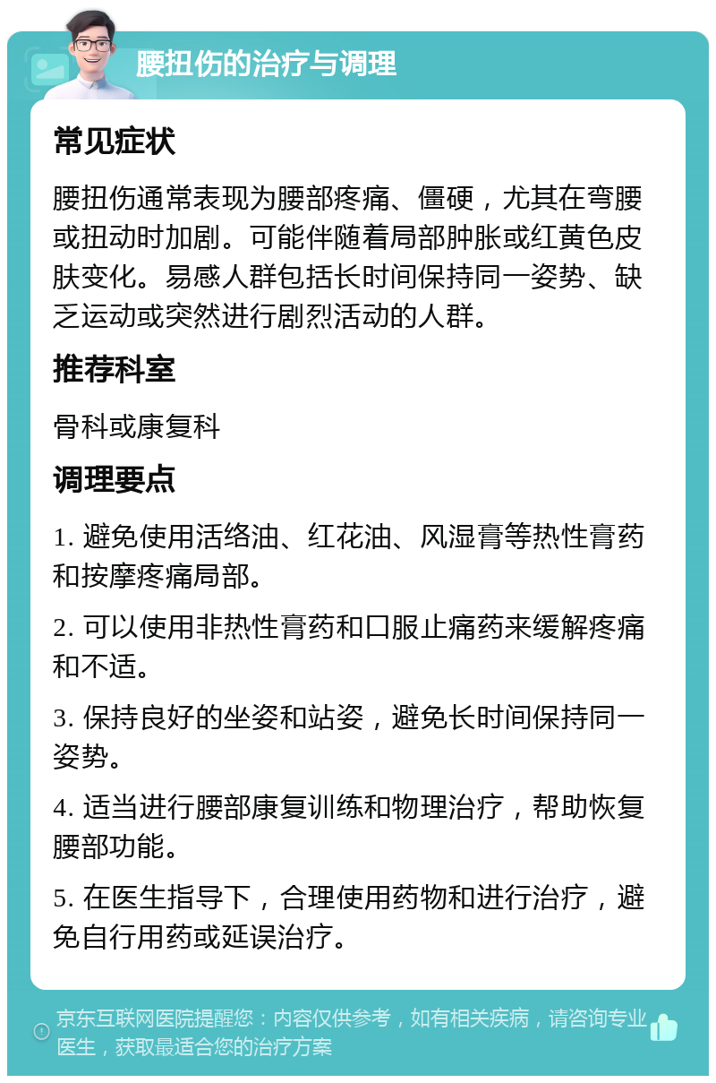 腰扭伤的治疗与调理 常见症状 腰扭伤通常表现为腰部疼痛、僵硬，尤其在弯腰或扭动时加剧。可能伴随着局部肿胀或红黄色皮肤变化。易感人群包括长时间保持同一姿势、缺乏运动或突然进行剧烈活动的人群。 推荐科室 骨科或康复科 调理要点 1. 避免使用活络油、红花油、风湿膏等热性膏药和按摩疼痛局部。 2. 可以使用非热性膏药和口服止痛药来缓解疼痛和不适。 3. 保持良好的坐姿和站姿，避免长时间保持同一姿势。 4. 适当进行腰部康复训练和物理治疗，帮助恢复腰部功能。 5. 在医生指导下，合理使用药物和进行治疗，避免自行用药或延误治疗。