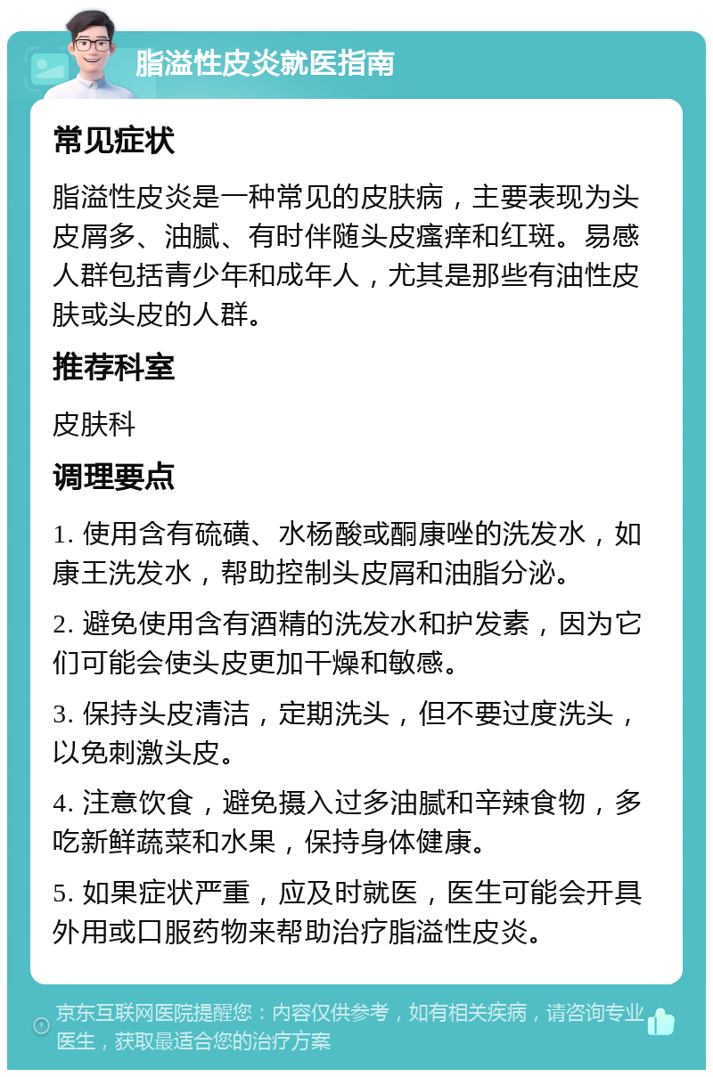 脂溢性皮炎就医指南 常见症状 脂溢性皮炎是一种常见的皮肤病，主要表现为头皮屑多、油腻、有时伴随头皮瘙痒和红斑。易感人群包括青少年和成年人，尤其是那些有油性皮肤或头皮的人群。 推荐科室 皮肤科 调理要点 1. 使用含有硫磺、水杨酸或酮康唑的洗发水，如康王洗发水，帮助控制头皮屑和油脂分泌。 2. 避免使用含有酒精的洗发水和护发素，因为它们可能会使头皮更加干燥和敏感。 3. 保持头皮清洁，定期洗头，但不要过度洗头，以免刺激头皮。 4. 注意饮食，避免摄入过多油腻和辛辣食物，多吃新鲜蔬菜和水果，保持身体健康。 5. 如果症状严重，应及时就医，医生可能会开具外用或口服药物来帮助治疗脂溢性皮炎。