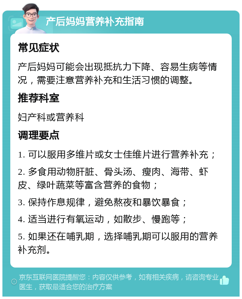 产后妈妈营养补充指南 常见症状 产后妈妈可能会出现抵抗力下降、容易生病等情况，需要注意营养补充和生活习惯的调整。 推荐科室 妇产科或营养科 调理要点 1. 可以服用多维片或女士佳维片进行营养补充； 2. 多食用动物肝脏、骨头汤、瘦肉、海带、虾皮、绿叶蔬菜等富含营养的食物； 3. 保持作息规律，避免熬夜和暴饮暴食； 4. 适当进行有氧运动，如散步、慢跑等； 5. 如果还在哺乳期，选择哺乳期可以服用的营养补充剂。