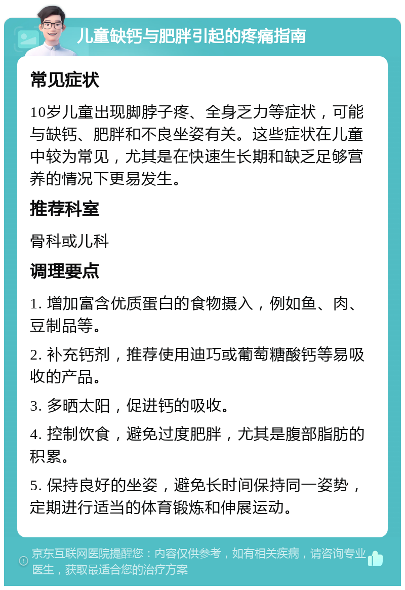 儿童缺钙与肥胖引起的疼痛指南 常见症状 10岁儿童出现脚脖子疼、全身乏力等症状，可能与缺钙、肥胖和不良坐姿有关。这些症状在儿童中较为常见，尤其是在快速生长期和缺乏足够营养的情况下更易发生。 推荐科室 骨科或儿科 调理要点 1. 增加富含优质蛋白的食物摄入，例如鱼、肉、豆制品等。 2. 补充钙剂，推荐使用迪巧或葡萄糖酸钙等易吸收的产品。 3. 多晒太阳，促进钙的吸收。 4. 控制饮食，避免过度肥胖，尤其是腹部脂肪的积累。 5. 保持良好的坐姿，避免长时间保持同一姿势，定期进行适当的体育锻炼和伸展运动。