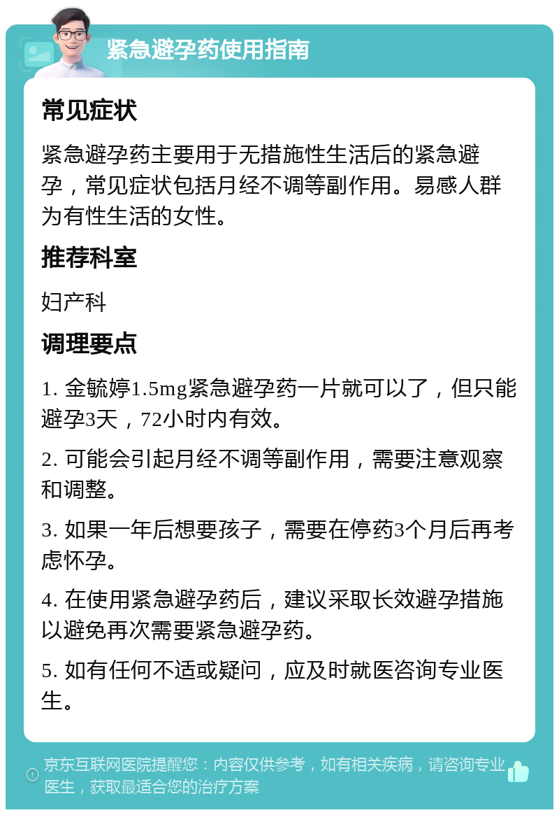 紧急避孕药使用指南 常见症状 紧急避孕药主要用于无措施性生活后的紧急避孕，常见症状包括月经不调等副作用。易感人群为有性生活的女性。 推荐科室 妇产科 调理要点 1. 金毓婷1.5mg紧急避孕药一片就可以了，但只能避孕3天，72小时内有效。 2. 可能会引起月经不调等副作用，需要注意观察和调整。 3. 如果一年后想要孩子，需要在停药3个月后再考虑怀孕。 4. 在使用紧急避孕药后，建议采取长效避孕措施以避免再次需要紧急避孕药。 5. 如有任何不适或疑问，应及时就医咨询专业医生。