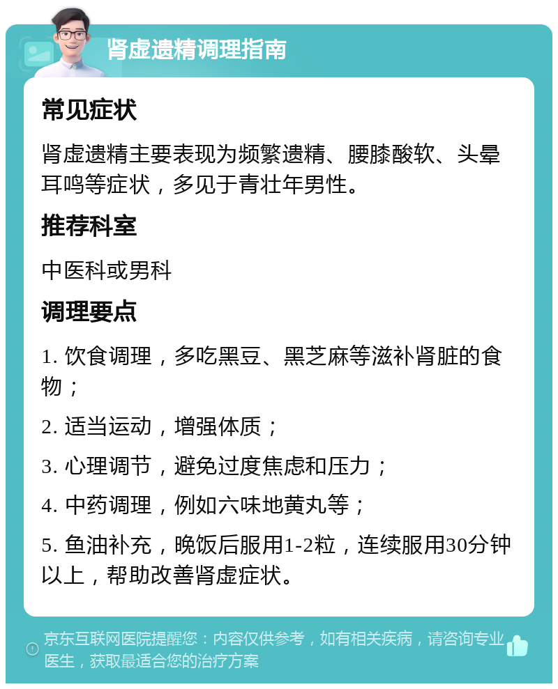 肾虚遗精调理指南 常见症状 肾虚遗精主要表现为频繁遗精、腰膝酸软、头晕耳鸣等症状，多见于青壮年男性。 推荐科室 中医科或男科 调理要点 1. 饮食调理，多吃黑豆、黑芝麻等滋补肾脏的食物； 2. 适当运动，增强体质； 3. 心理调节，避免过度焦虑和压力； 4. 中药调理，例如六味地黄丸等； 5. 鱼油补充，晚饭后服用1-2粒，连续服用30分钟以上，帮助改善肾虚症状。