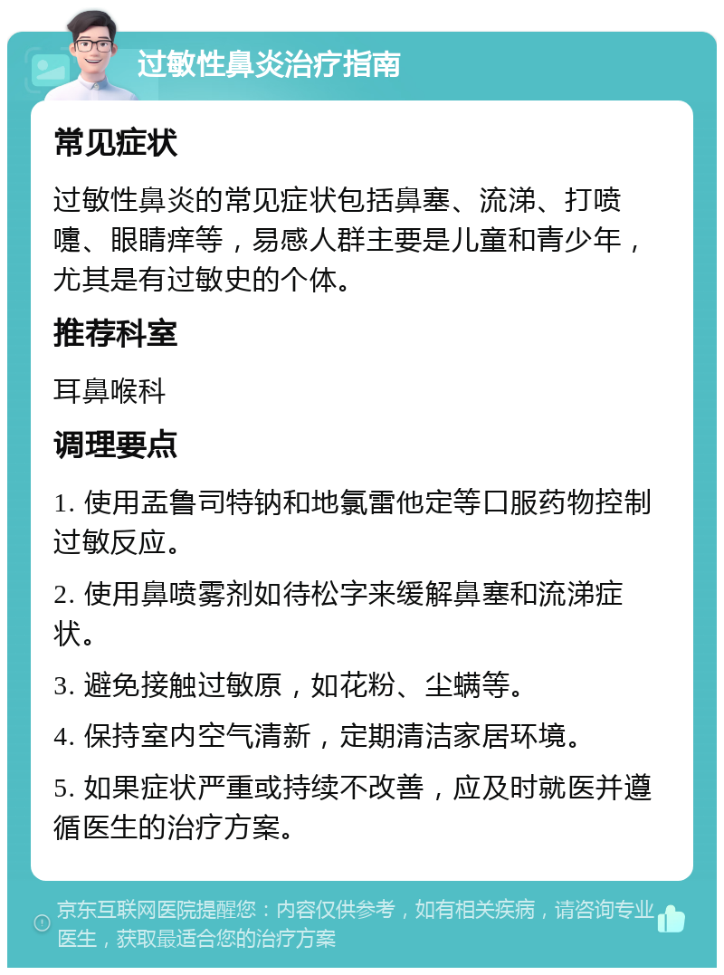 过敏性鼻炎治疗指南 常见症状 过敏性鼻炎的常见症状包括鼻塞、流涕、打喷嚏、眼睛痒等，易感人群主要是儿童和青少年，尤其是有过敏史的个体。 推荐科室 耳鼻喉科 调理要点 1. 使用盂鲁司特钠和地氯雷他定等口服药物控制过敏反应。 2. 使用鼻喷雾剂如待松字来缓解鼻塞和流涕症状。 3. 避免接触过敏原，如花粉、尘螨等。 4. 保持室内空气清新，定期清洁家居环境。 5. 如果症状严重或持续不改善，应及时就医并遵循医生的治疗方案。