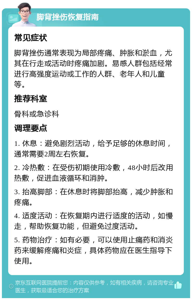 脚背挫伤恢复指南 常见症状 脚背挫伤通常表现为局部疼痛、肿胀和淤血，尤其在行走或活动时疼痛加剧。易感人群包括经常进行高强度运动或工作的人群、老年人和儿童等。 推荐科室 骨科或急诊科 调理要点 1. 休息：避免剧烈活动，给予足够的休息时间，通常需要2周左右恢复。 2. 冷热敷：在受伤初期使用冷敷，48小时后改用热敷，促进血液循环和消肿。 3. 抬高脚部：在休息时将脚部抬高，减少肿胀和疼痛。 4. 适度活动：在恢复期内进行适度的活动，如慢走，帮助恢复功能，但避免过度活动。 5. 药物治疗：如有必要，可以使用止痛药和消炎药来缓解疼痛和炎症，具体药物应在医生指导下使用。