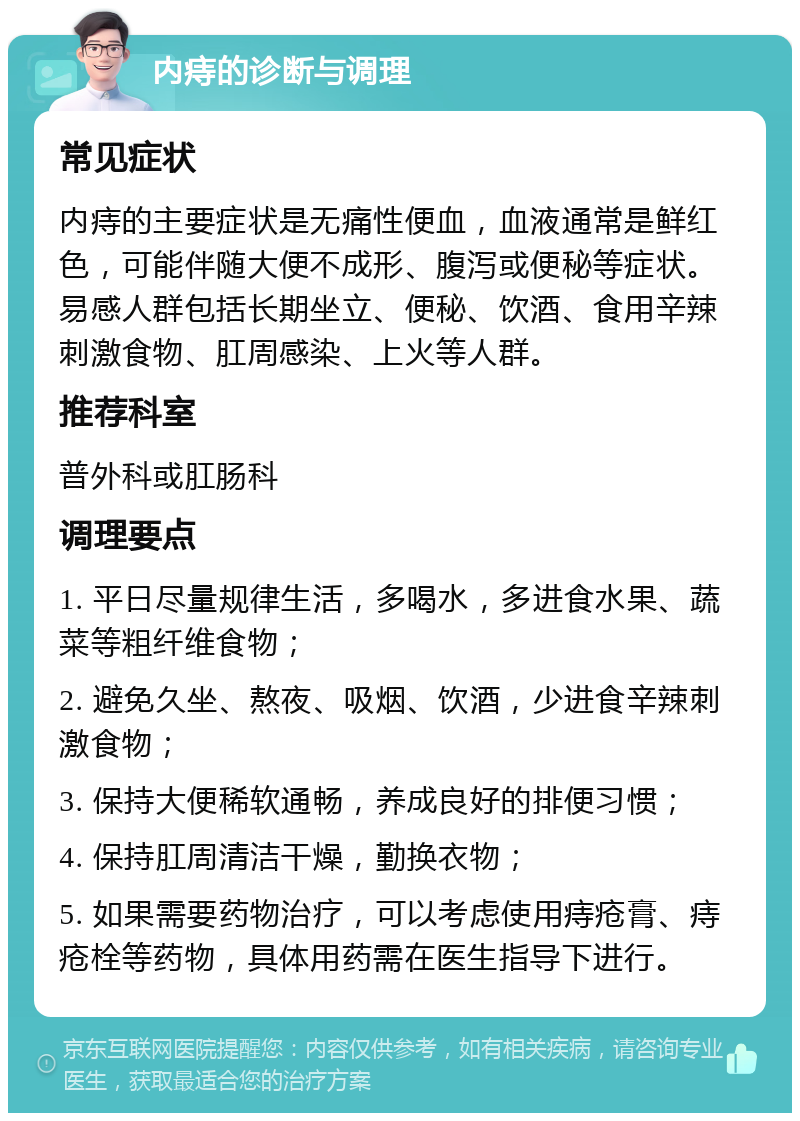 内痔的诊断与调理 常见症状 内痔的主要症状是无痛性便血，血液通常是鲜红色，可能伴随大便不成形、腹泻或便秘等症状。易感人群包括长期坐立、便秘、饮酒、食用辛辣刺激食物、肛周感染、上火等人群。 推荐科室 普外科或肛肠科 调理要点 1. 平日尽量规律生活，多喝水，多进食水果、蔬菜等粗纤维食物； 2. 避免久坐、熬夜、吸烟、饮酒，少进食辛辣刺激食物； 3. 保持大便稀软通畅，养成良好的排便习惯； 4. 保持肛周清洁干燥，勤换衣物； 5. 如果需要药物治疗，可以考虑使用痔疮膏、痔疮栓等药物，具体用药需在医生指导下进行。