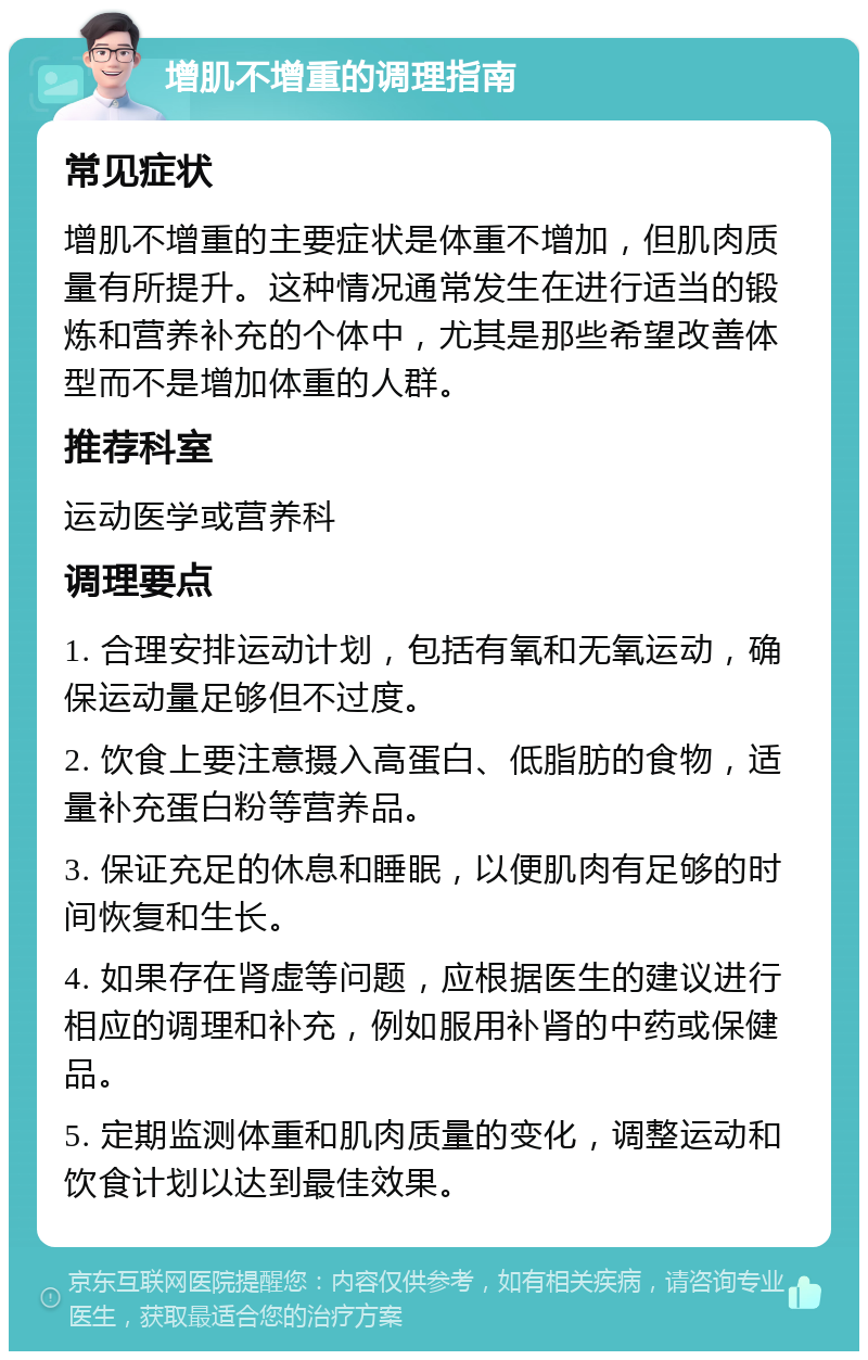 增肌不增重的调理指南 常见症状 增肌不增重的主要症状是体重不增加，但肌肉质量有所提升。这种情况通常发生在进行适当的锻炼和营养补充的个体中，尤其是那些希望改善体型而不是增加体重的人群。 推荐科室 运动医学或营养科 调理要点 1. 合理安排运动计划，包括有氧和无氧运动，确保运动量足够但不过度。 2. 饮食上要注意摄入高蛋白、低脂肪的食物，适量补充蛋白粉等营养品。 3. 保证充足的休息和睡眠，以便肌肉有足够的时间恢复和生长。 4. 如果存在肾虚等问题，应根据医生的建议进行相应的调理和补充，例如服用补肾的中药或保健品。 5. 定期监测体重和肌肉质量的变化，调整运动和饮食计划以达到最佳效果。