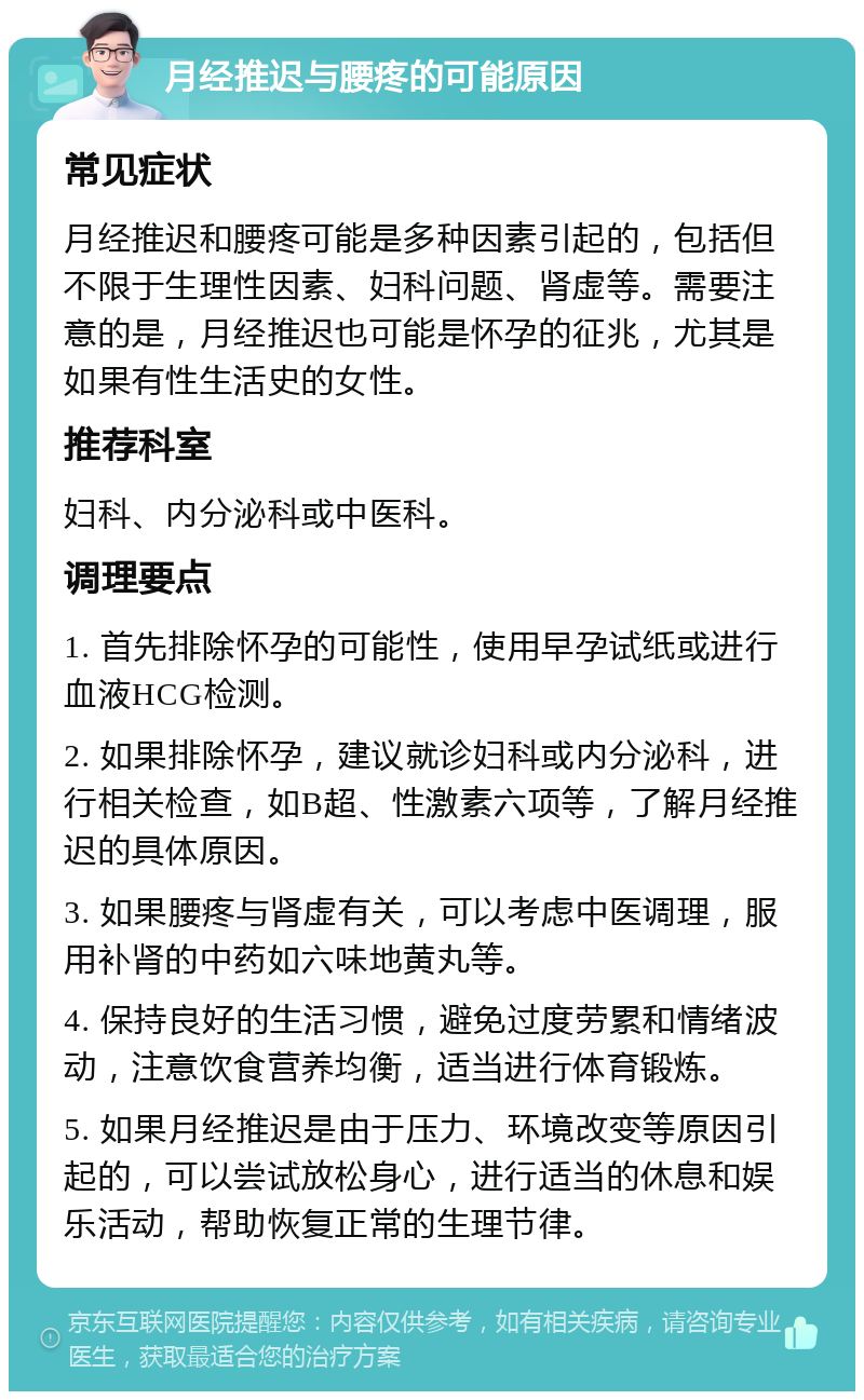 月经推迟与腰疼的可能原因 常见症状 月经推迟和腰疼可能是多种因素引起的，包括但不限于生理性因素、妇科问题、肾虚等。需要注意的是，月经推迟也可能是怀孕的征兆，尤其是如果有性生活史的女性。 推荐科室 妇科、内分泌科或中医科。 调理要点 1. 首先排除怀孕的可能性，使用早孕试纸或进行血液HCG检测。 2. 如果排除怀孕，建议就诊妇科或内分泌科，进行相关检查，如B超、性激素六项等，了解月经推迟的具体原因。 3. 如果腰疼与肾虚有关，可以考虑中医调理，服用补肾的中药如六味地黄丸等。 4. 保持良好的生活习惯，避免过度劳累和情绪波动，注意饮食营养均衡，适当进行体育锻炼。 5. 如果月经推迟是由于压力、环境改变等原因引起的，可以尝试放松身心，进行适当的休息和娱乐活动，帮助恢复正常的生理节律。