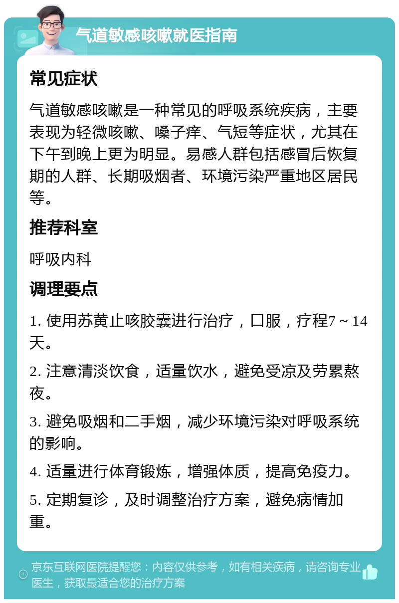 气道敏感咳嗽就医指南 常见症状 气道敏感咳嗽是一种常见的呼吸系统疾病，主要表现为轻微咳嗽、嗓子痒、气短等症状，尤其在下午到晚上更为明显。易感人群包括感冒后恢复期的人群、长期吸烟者、环境污染严重地区居民等。 推荐科室 呼吸内科 调理要点 1. 使用苏黄止咳胶囊进行治疗，口服，疗程7～14天。 2. 注意清淡饮食，适量饮水，避免受凉及劳累熬夜。 3. 避免吸烟和二手烟，减少环境污染对呼吸系统的影响。 4. 适量进行体育锻炼，增强体质，提高免疫力。 5. 定期复诊，及时调整治疗方案，避免病情加重。