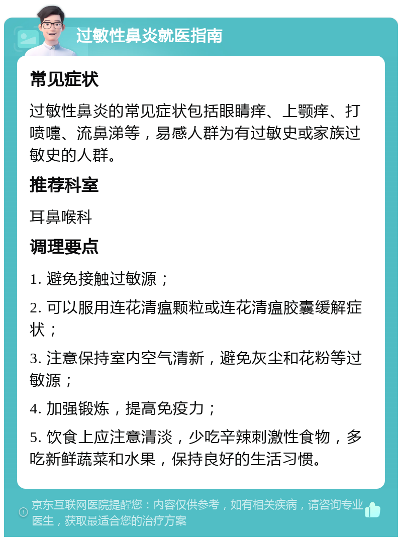 过敏性鼻炎就医指南 常见症状 过敏性鼻炎的常见症状包括眼睛痒、上颚痒、打喷嚏、流鼻涕等，易感人群为有过敏史或家族过敏史的人群。 推荐科室 耳鼻喉科 调理要点 1. 避免接触过敏源； 2. 可以服用连花清瘟颗粒或连花清瘟胶囊缓解症状； 3. 注意保持室内空气清新，避免灰尘和花粉等过敏源； 4. 加强锻炼，提高免疫力； 5. 饮食上应注意清淡，少吃辛辣刺激性食物，多吃新鲜蔬菜和水果，保持良好的生活习惯。