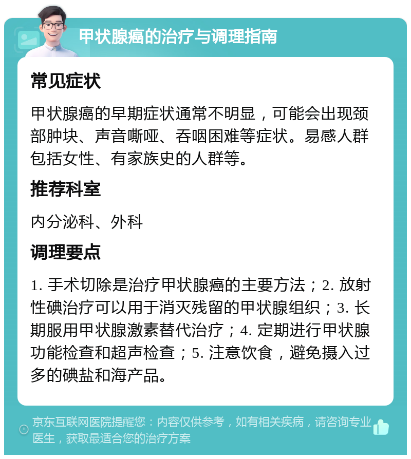 甲状腺癌的治疗与调理指南 常见症状 甲状腺癌的早期症状通常不明显，可能会出现颈部肿块、声音嘶哑、吞咽困难等症状。易感人群包括女性、有家族史的人群等。 推荐科室 内分泌科、外科 调理要点 1. 手术切除是治疗甲状腺癌的主要方法；2. 放射性碘治疗可以用于消灭残留的甲状腺组织；3. 长期服用甲状腺激素替代治疗；4. 定期进行甲状腺功能检查和超声检查；5. 注意饮食，避免摄入过多的碘盐和海产品。