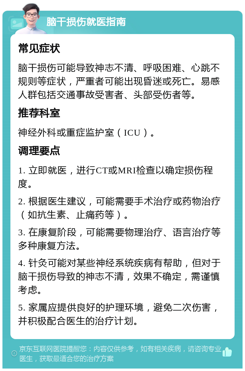 脑干损伤就医指南 常见症状 脑干损伤可能导致神志不清、呼吸困难、心跳不规则等症状，严重者可能出现昏迷或死亡。易感人群包括交通事故受害者、头部受伤者等。 推荐科室 神经外科或重症监护室（ICU）。 调理要点 1. 立即就医，进行CT或MRI检查以确定损伤程度。 2. 根据医生建议，可能需要手术治疗或药物治疗（如抗生素、止痛药等）。 3. 在康复阶段，可能需要物理治疗、语言治疗等多种康复方法。 4. 针灸可能对某些神经系统疾病有帮助，但对于脑干损伤导致的神志不清，效果不确定，需谨慎考虑。 5. 家属应提供良好的护理环境，避免二次伤害，并积极配合医生的治疗计划。