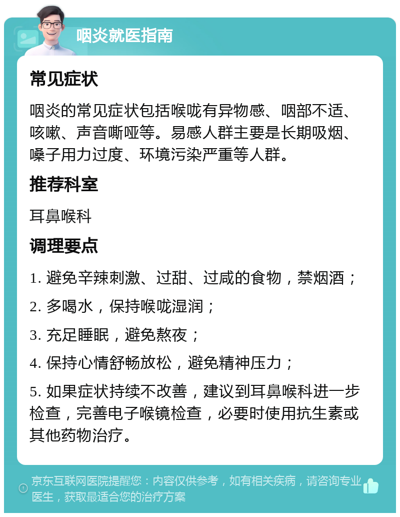 咽炎就医指南 常见症状 咽炎的常见症状包括喉咙有异物感、咽部不适、咳嗽、声音嘶哑等。易感人群主要是长期吸烟、嗓子用力过度、环境污染严重等人群。 推荐科室 耳鼻喉科 调理要点 1. 避免辛辣刺激、过甜、过咸的食物，禁烟酒； 2. 多喝水，保持喉咙湿润； 3. 充足睡眠，避免熬夜； 4. 保持心情舒畅放松，避免精神压力； 5. 如果症状持续不改善，建议到耳鼻喉科进一步检查，完善电子喉镜检查，必要时使用抗生素或其他药物治疗。