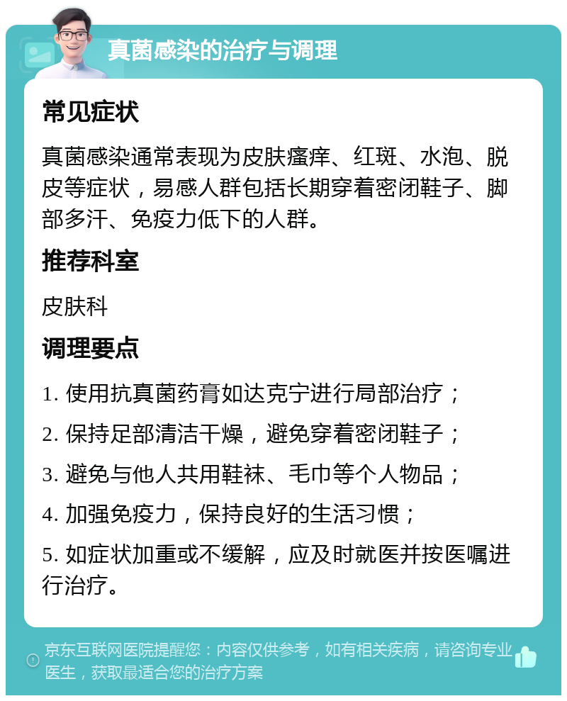 真菌感染的治疗与调理 常见症状 真菌感染通常表现为皮肤瘙痒、红斑、水泡、脱皮等症状，易感人群包括长期穿着密闭鞋子、脚部多汗、免疫力低下的人群。 推荐科室 皮肤科 调理要点 1. 使用抗真菌药膏如达克宁进行局部治疗； 2. 保持足部清洁干燥，避免穿着密闭鞋子； 3. 避免与他人共用鞋袜、毛巾等个人物品； 4. 加强免疫力，保持良好的生活习惯； 5. 如症状加重或不缓解，应及时就医并按医嘱进行治疗。