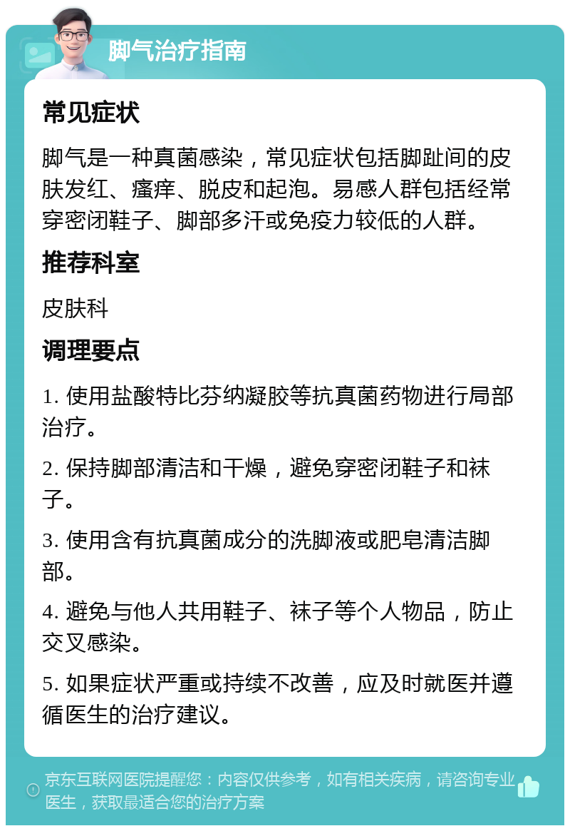 脚气治疗指南 常见症状 脚气是一种真菌感染，常见症状包括脚趾间的皮肤发红、瘙痒、脱皮和起泡。易感人群包括经常穿密闭鞋子、脚部多汗或免疫力较低的人群。 推荐科室 皮肤科 调理要点 1. 使用盐酸特比芬纳凝胶等抗真菌药物进行局部治疗。 2. 保持脚部清洁和干燥，避免穿密闭鞋子和袜子。 3. 使用含有抗真菌成分的洗脚液或肥皂清洁脚部。 4. 避免与他人共用鞋子、袜子等个人物品，防止交叉感染。 5. 如果症状严重或持续不改善，应及时就医并遵循医生的治疗建议。