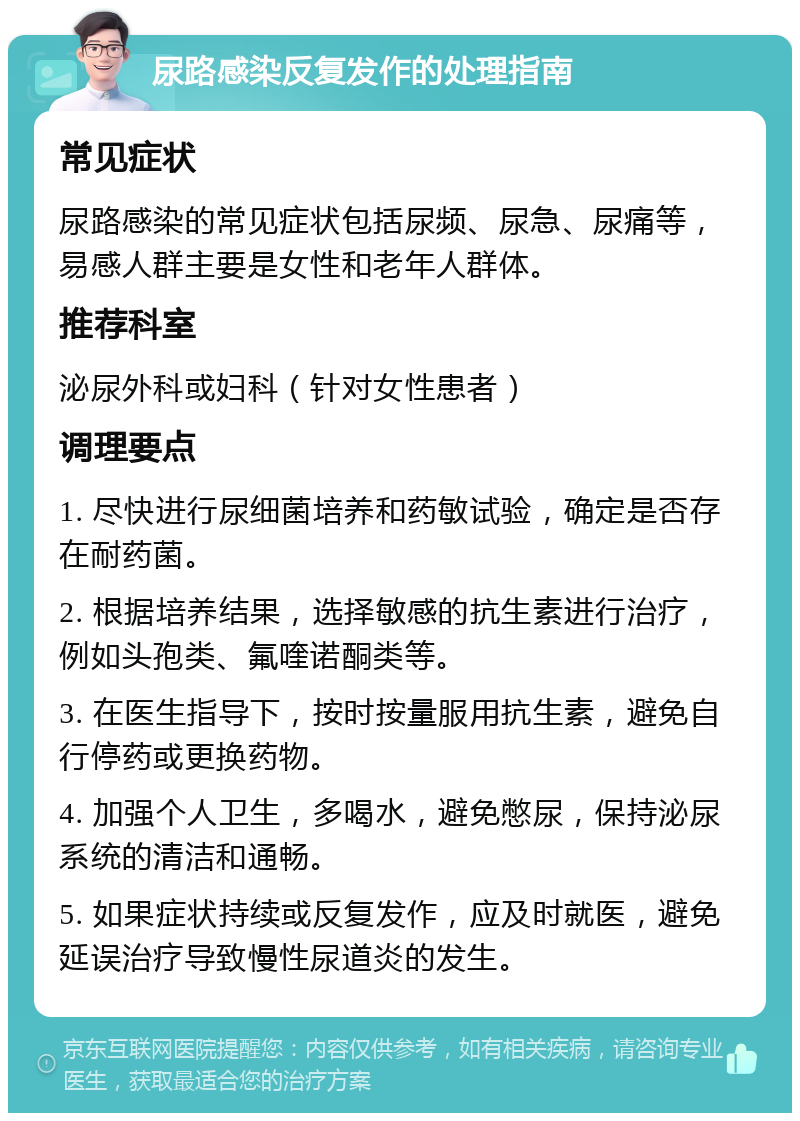 尿路感染反复发作的处理指南 常见症状 尿路感染的常见症状包括尿频、尿急、尿痛等，易感人群主要是女性和老年人群体。 推荐科室 泌尿外科或妇科（针对女性患者） 调理要点 1. 尽快进行尿细菌培养和药敏试验，确定是否存在耐药菌。 2. 根据培养结果，选择敏感的抗生素进行治疗，例如头孢类、氟喹诺酮类等。 3. 在医生指导下，按时按量服用抗生素，避免自行停药或更换药物。 4. 加强个人卫生，多喝水，避免憋尿，保持泌尿系统的清洁和通畅。 5. 如果症状持续或反复发作，应及时就医，避免延误治疗导致慢性尿道炎的发生。