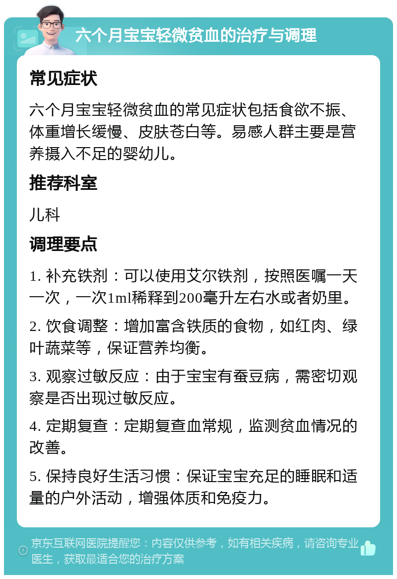 六个月宝宝轻微贫血的治疗与调理 常见症状 六个月宝宝轻微贫血的常见症状包括食欲不振、体重增长缓慢、皮肤苍白等。易感人群主要是营养摄入不足的婴幼儿。 推荐科室 儿科 调理要点 1. 补充铁剂：可以使用艾尔铁剂，按照医嘱一天一次，一次1ml稀释到200毫升左右水或者奶里。 2. 饮食调整：增加富含铁质的食物，如红肉、绿叶蔬菜等，保证营养均衡。 3. 观察过敏反应：由于宝宝有蚕豆病，需密切观察是否出现过敏反应。 4. 定期复查：定期复查血常规，监测贫血情况的改善。 5. 保持良好生活习惯：保证宝宝充足的睡眠和适量的户外活动，增强体质和免疫力。