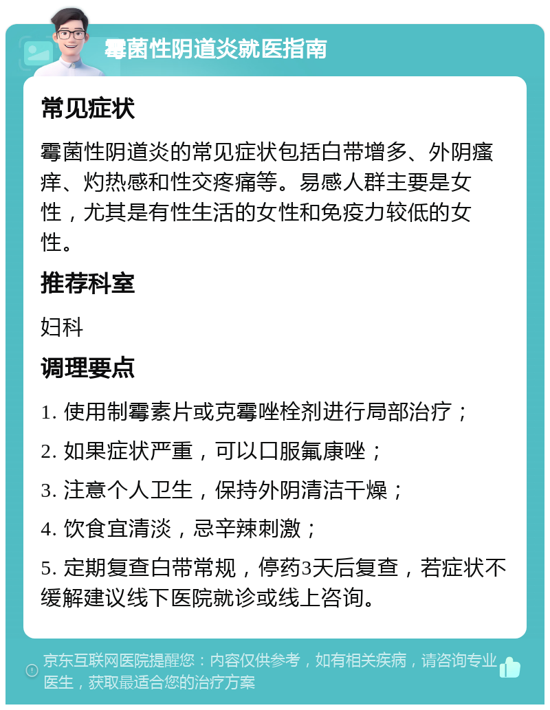 霉菌性阴道炎就医指南 常见症状 霉菌性阴道炎的常见症状包括白带增多、外阴瘙痒、灼热感和性交疼痛等。易感人群主要是女性，尤其是有性生活的女性和免疫力较低的女性。 推荐科室 妇科 调理要点 1. 使用制霉素片或克霉唑栓剂进行局部治疗； 2. 如果症状严重，可以口服氟康唑； 3. 注意个人卫生，保持外阴清洁干燥； 4. 饮食宜清淡，忌辛辣刺激； 5. 定期复查白带常规，停药3天后复查，若症状不缓解建议线下医院就诊或线上咨询。