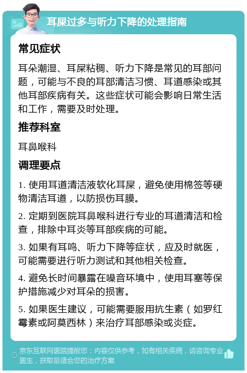 耳屎过多与听力下降的处理指南 常见症状 耳朵潮湿、耳屎粘稠、听力下降是常见的耳部问题，可能与不良的耳部清洁习惯、耳道感染或其他耳部疾病有关。这些症状可能会影响日常生活和工作，需要及时处理。 推荐科室 耳鼻喉科 调理要点 1. 使用耳道清洁液软化耳屎，避免使用棉签等硬物清洁耳道，以防损伤耳膜。 2. 定期到医院耳鼻喉科进行专业的耳道清洁和检查，排除中耳炎等耳部疾病的可能。 3. 如果有耳鸣、听力下降等症状，应及时就医，可能需要进行听力测试和其他相关检查。 4. 避免长时间暴露在噪音环境中，使用耳塞等保护措施减少对耳朵的损害。 5. 如果医生建议，可能需要服用抗生素（如罗红霉素或阿莫西林）来治疗耳部感染或炎症。