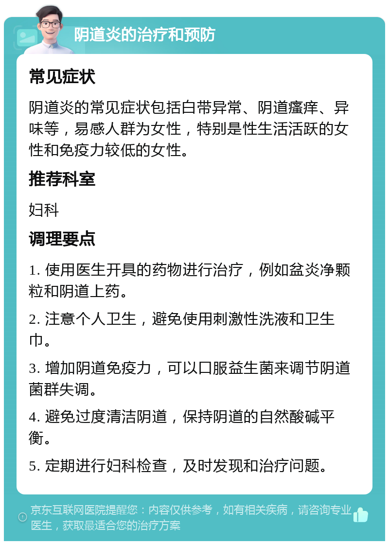 阴道炎的治疗和预防 常见症状 阴道炎的常见症状包括白带异常、阴道瘙痒、异味等，易感人群为女性，特别是性生活活跃的女性和免疫力较低的女性。 推荐科室 妇科 调理要点 1. 使用医生开具的药物进行治疗，例如盆炎净颗粒和阴道上药。 2. 注意个人卫生，避免使用刺激性洗液和卫生巾。 3. 增加阴道免疫力，可以口服益生菌来调节阴道菌群失调。 4. 避免过度清洁阴道，保持阴道的自然酸碱平衡。 5. 定期进行妇科检查，及时发现和治疗问题。