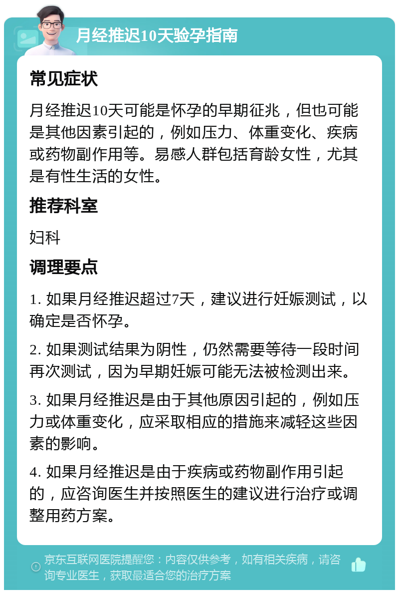 月经推迟10天验孕指南 常见症状 月经推迟10天可能是怀孕的早期征兆，但也可能是其他因素引起的，例如压力、体重变化、疾病或药物副作用等。易感人群包括育龄女性，尤其是有性生活的女性。 推荐科室 妇科 调理要点 1. 如果月经推迟超过7天，建议进行妊娠测试，以确定是否怀孕。 2. 如果测试结果为阴性，仍然需要等待一段时间再次测试，因为早期妊娠可能无法被检测出来。 3. 如果月经推迟是由于其他原因引起的，例如压力或体重变化，应采取相应的措施来减轻这些因素的影响。 4. 如果月经推迟是由于疾病或药物副作用引起的，应咨询医生并按照医生的建议进行治疗或调整用药方案。