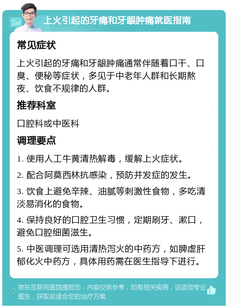 上火引起的牙痛和牙龈肿痛就医指南 常见症状 上火引起的牙痛和牙龈肿痛通常伴随着口干、口臭、便秘等症状，多见于中老年人群和长期熬夜、饮食不规律的人群。 推荐科室 口腔科或中医科 调理要点 1. 使用人工牛黄清热解毒，缓解上火症状。 2. 配合阿莫西林抗感染，预防并发症的发生。 3. 饮食上避免辛辣、油腻等刺激性食物，多吃清淡易消化的食物。 4. 保持良好的口腔卫生习惯，定期刷牙、漱口，避免口腔细菌滋生。 5. 中医调理可选用清热泻火的中药方，如脾虚肝郁化火中药方，具体用药需在医生指导下进行。