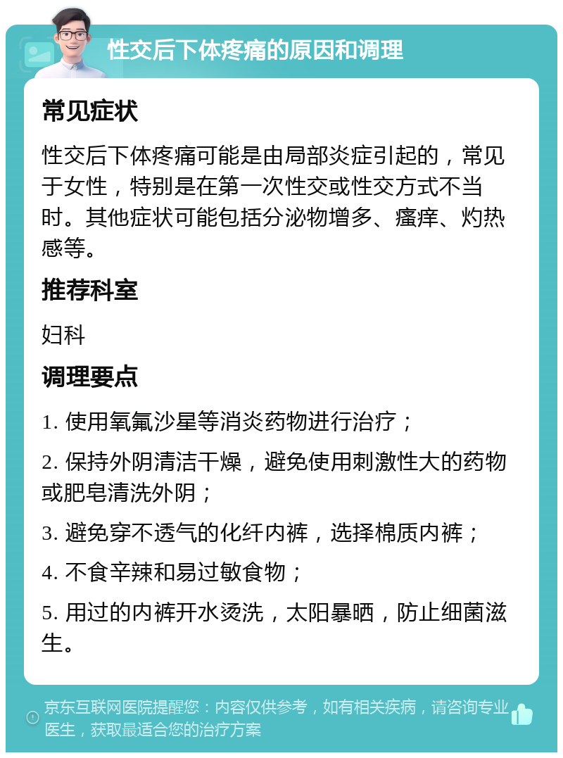 性交后下体疼痛的原因和调理 常见症状 性交后下体疼痛可能是由局部炎症引起的，常见于女性，特别是在第一次性交或性交方式不当时。其他症状可能包括分泌物增多、瘙痒、灼热感等。 推荐科室 妇科 调理要点 1. 使用氧氟沙星等消炎药物进行治疗； 2. 保持外阴清洁干燥，避免使用刺激性大的药物或肥皂清洗外阴； 3. 避免穿不透气的化纤内裤，选择棉质内裤； 4. 不食辛辣和易过敏食物； 5. 用过的内裤开水烫洗，太阳暴晒，防止细菌滋生。