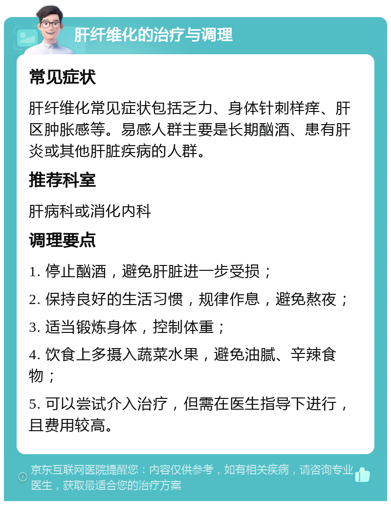 肝纤维化的治疗与调理 常见症状 肝纤维化常见症状包括乏力、身体针刺样痒、肝区肿胀感等。易感人群主要是长期酗酒、患有肝炎或其他肝脏疾病的人群。 推荐科室 肝病科或消化内科 调理要点 1. 停止酗酒，避免肝脏进一步受损； 2. 保持良好的生活习惯，规律作息，避免熬夜； 3. 适当锻炼身体，控制体重； 4. 饮食上多摄入蔬菜水果，避免油腻、辛辣食物； 5. 可以尝试介入治疗，但需在医生指导下进行，且费用较高。