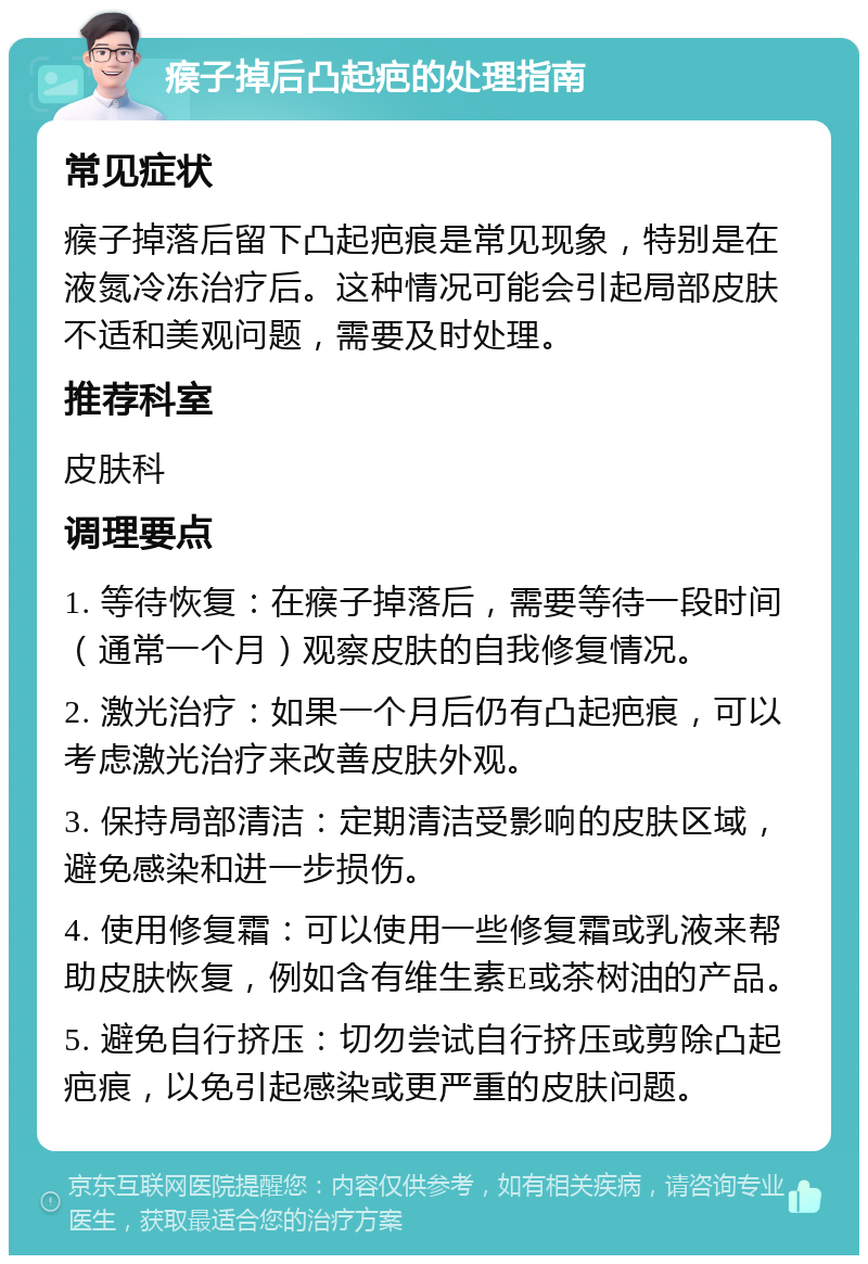 瘊子掉后凸起疤的处理指南 常见症状 瘊子掉落后留下凸起疤痕是常见现象，特别是在液氮冷冻治疗后。这种情况可能会引起局部皮肤不适和美观问题，需要及时处理。 推荐科室 皮肤科 调理要点 1. 等待恢复：在瘊子掉落后，需要等待一段时间（通常一个月）观察皮肤的自我修复情况。 2. 激光治疗：如果一个月后仍有凸起疤痕，可以考虑激光治疗来改善皮肤外观。 3. 保持局部清洁：定期清洁受影响的皮肤区域，避免感染和进一步损伤。 4. 使用修复霜：可以使用一些修复霜或乳液来帮助皮肤恢复，例如含有维生素E或茶树油的产品。 5. 避免自行挤压：切勿尝试自行挤压或剪除凸起疤痕，以免引起感染或更严重的皮肤问题。