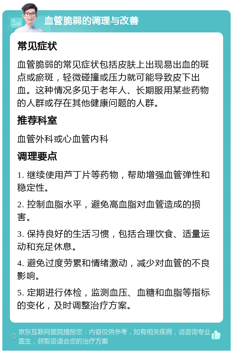 血管脆弱的调理与改善 常见症状 血管脆弱的常见症状包括皮肤上出现易出血的斑点或瘀斑，轻微碰撞或压力就可能导致皮下出血。这种情况多见于老年人、长期服用某些药物的人群或存在其他健康问题的人群。 推荐科室 血管外科或心血管内科 调理要点 1. 继续使用芦丁片等药物，帮助增强血管弹性和稳定性。 2. 控制血脂水平，避免高血脂对血管造成的损害。 3. 保持良好的生活习惯，包括合理饮食、适量运动和充足休息。 4. 避免过度劳累和情绪激动，减少对血管的不良影响。 5. 定期进行体检，监测血压、血糖和血脂等指标的变化，及时调整治疗方案。